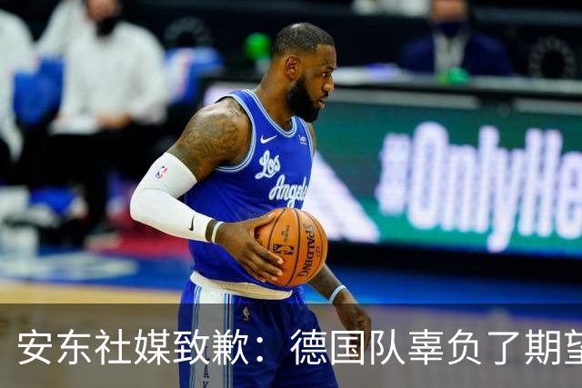 安东社媒致歉：德国队辜负了期望 球迷们完全有理由失望和愤怒